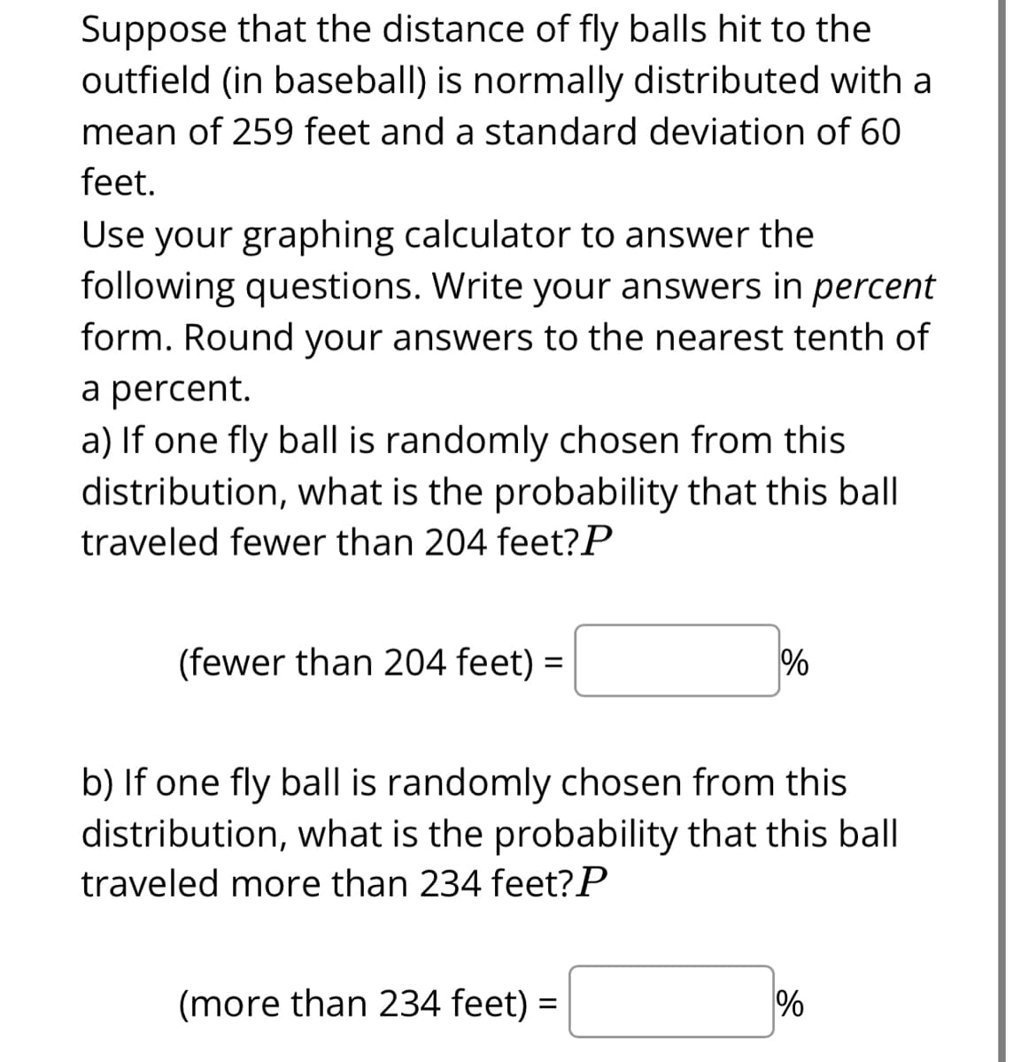 Suppose that the distance of fly balls hit to the
outfield (in baseball) is normally distributed with a
mean of 259 feet and a standard deviation of 60
feet.
Use your graphing calculator to answer the
following questions. Write your answers in percent
form. Round your answers to the nearest tenth of
a percent.
a) If one fly ball is randomly chosen from this
distribution, what is the probability that this bal
traveled fewer than 204 feet?P
(fewer than 204 feet) =
%
b) If one fly ball is randomly chosen from this
distribution, what is the probability that this ball
traveled more than 234 feet?P
(more than 234 feet) =
%
