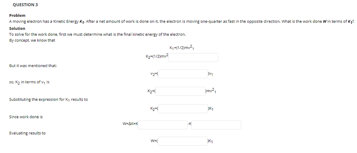 QUESTION 3
Problem
A moving electron has a Kinetic Energy K1. After a net amount of work is done on it, the electron is moving one-quarter as fast in the opposite direction. What is the work done W in terms of K4?
Solution
To solve for the work done, first we must determine what is the final kinetic energy of the electron.
By concept, we know that
K-(1/2)mv21
K2=(1/2)mv2
But it was mentioned that:
V2=(
so, K, in terms of v, is
K2=(
)mv2,
Substituting the expression for K, results to
K2=(
K1
Since work done is
W=AK=K
-K
Evaluating results to
W=(
)K1
