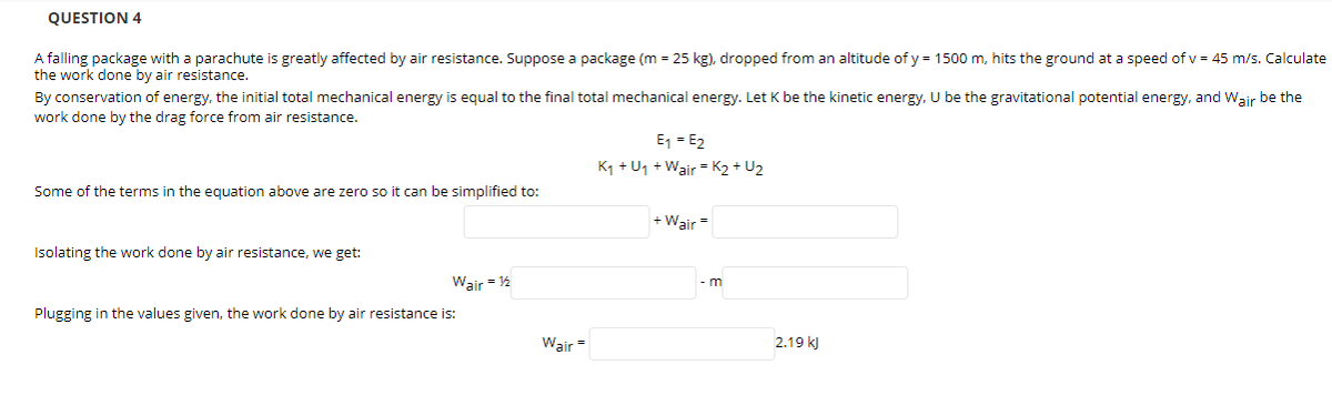 QUESTION 4
A falling package with a parachute is greatly affected by air resistance. Suppose a package (m = 25 kg), dropped from an altitude of y = 1500 m, hits the ground at a speed of v = 45 m/s. Calculate
the work done by air resistance.
By conservation of energy, the initial total mechanical energy is equal to the final total mechanical energy. Let K be the kinetic energy, U be the gravitational potential energy, and Wair be the
work done by the drag force from air resistance.
E1 = E2
K1 + U1 + Wair = K2 + U2
Some of the terms in the egquation above are zero so it can be simplified to:
+ Wair=
Isolating the work done by air resistance, we get:
Wair = 12
- m
Plugging in the values given, the work done by air resistance is:
Wair =
2.19 kJ

