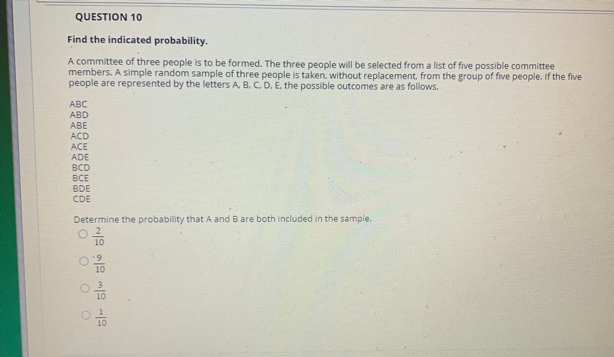 QUESTION 10
Find the indicated probability.
A committee of three people is to be formed. The three people will be selected from a list of five possible committee
members. A simple random sample of three people is taken, without replacement, from the group of five people. If the five
people are represented by the letters A, B, C, D, E, the possible outcomes are as follows.
ABC
ABD
ABE
ACD
ACE
ADE
BCD
ВСЕ
BDE
CDE
Determine the probability that A and B are both included in the sample.
10
9.
10
3.
10
10
