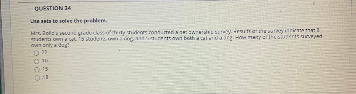 QUESTION 34
Use sets to solve the problem.
Mrs. Bollo's second grade class of thirty students conducted a pet ownership survey. Results of the survey indicate that 8
students own a cat, 15 students own a dog, and 5 students own both a cat and a dog. How many of the students surveyed
own only a dog?
22
O 10
O 15
O 18
