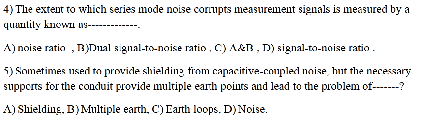 4) The extent to which series mode noise corrupts measurement signals is measured by a
quantity known as-
------------
A) noise ratio , B)Dual signal-to-noise ratio , C) A&B , D) signal-to-noise ratio .
5) Sometimes used to provide shielding from capacitive-coupled noise, but the necessary
supports for the conduit provide multiple earth points and lead to the problem of-------?
A) Shielding, B) Multiple earth, C) Earth loops, D) Noise.
