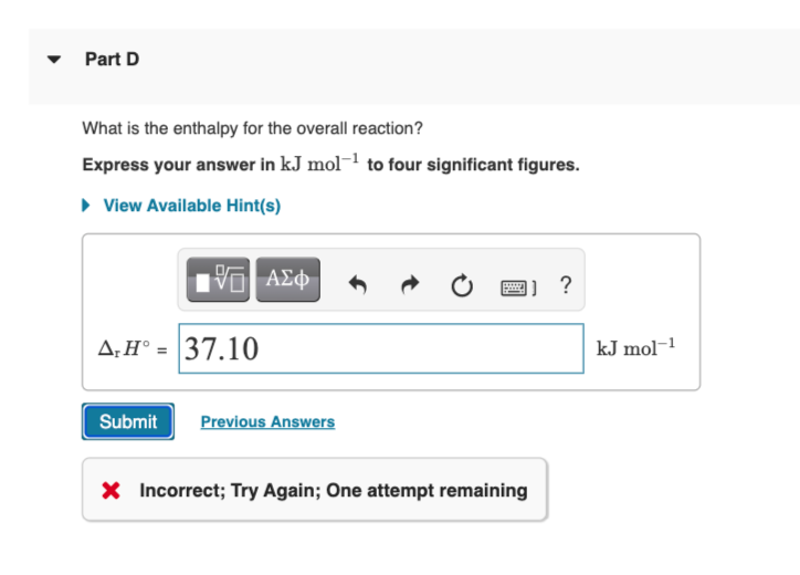 • Part D
What is the enthalpy for the overall reaction?
Express your answer in kJ mol-l to four significant figures.
• View Available Hint(s)
ΑΣφ
|] ?
A;H° = 37.10
kJ mol-1
Submit
Previous Answers
X Incorrect; Try Again; One attempt remaining
