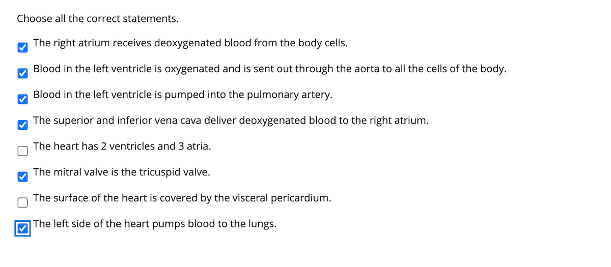 Choose all the correct statements.
The right atrium receives deoxygenated blood from the body cells.
Blood in the left ventricle is oxygenated and is sent out through the aorta to all the cells of the body.
Blood in the left ventricle is pumped into the pulmonary artery.
The superior and inferior vena cava deliver deoxygenated blood to the right atrium.
The heart has 2 ventricles and 3 atria.
The mitral valve is the tricuspid valve.
The surface of the heart is covered by the visceral pericardium.
The left side of the heart pumps blood to the lungs.
