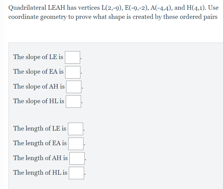 Quadrilateral LEAH has vertices L(2,-9), E(-9,-2), A(-4,4), and H(4,1). Use
coordinate geometry to prove what shape is created by these ordered pairs
The slope of LE is
The slope of EA is
The slope of AH is
The slope of HL is
The length of LE is
The length of EA is
The length of AH is
The length of HL is
