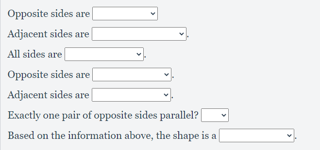 Opposite sides are
Adjacent sides are
All sides are
Opposite sides are
Adjacent sides are
Exactly one pair of opposite sides parallel?
Based on the information above, the shape is a
