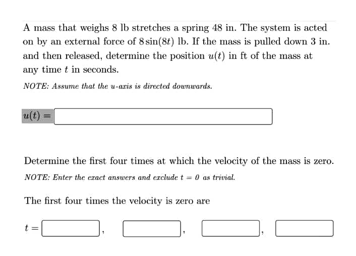 A mass that weighs 8 lb stretches a spring 48 in. The system is acted
on by an external force of 8 sin(8t) lb. If the mass is pulled down 3 in.
and then released, determine the position u(t) in ft of the mass at
any time t in seconds.
NOTE: Assume that the u-aris is directed downwards.
u(t)
Determine the first four times at which the velocity of the mass is zero.
NOTE: Enter the eract answers and exclude t = 0 as trivial.
The first four times the velocity is zero are
t =
