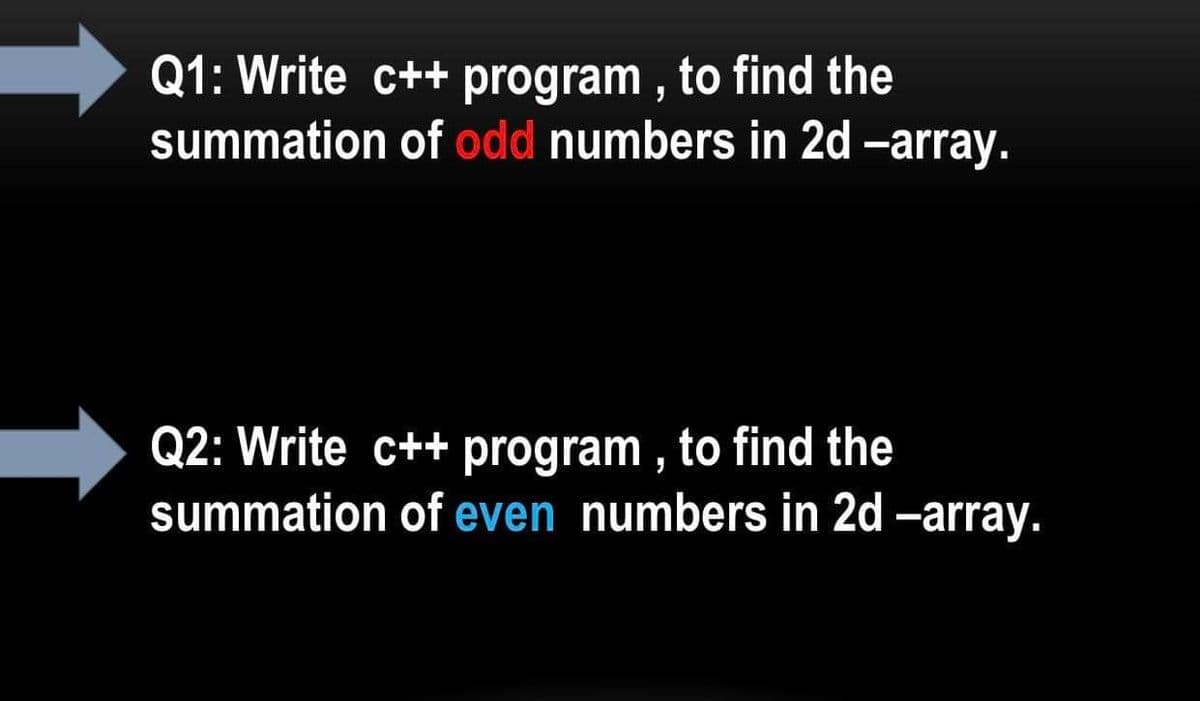 Q1: Write c++ program , to find the
summation of odd numbers in 2d -array.
Q2: Write c++ program , to find the
summation of even numbers in 2d -array.

