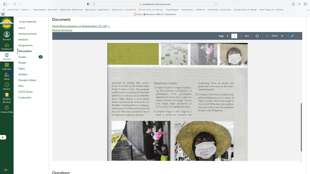 E
✓ < >
Canon EF 24-1... Camera -... Maryrose&Chr... Nea Visuals Ballerina Far...allerina Farm baby brezza -...oogle Search Amazon.com:...ourmet Food
GOLD COLLEGE
GWC
FINGTON
BEACH, CA
Account
Dashboard
Courses
19881
Calendar
Inbox
History
Student
Services
Canvas Help
个
Int-Spr23 Golden West
Home
Announcements
Modules
Assignments
Discussions
Grades
People
Pages
Syllabus
Panopto Videos
Files
CCCD Zoom
Credentials
19
Document:
Media Representations of Globalization 175.pdf
Minimize File Preview
Questions:
BREU
coastdistrict.instructure.com
120 Hour Onlin...se | Tefl.org + Target Registry Paraphrasing ...- QuillBot Al https://coast....com/courses Zipcode Desig...sk | Wayfair Forex Trading...P) - YouTube
Topic: Discussion: 1990s On: Globalization
generated by sending field workers
across the border to the United States.
Image C shows a Labor Day protester
(medical mask is a reference to the SARS
epidemic) at a demonstration in the Phil-
ippine capital, Manila, in which global-
ization was blamed for amendments to
the labor code favorable to employers,
such as a ban on strikes, and antiterrorist
measures that were perceived to be an
infringement on personal liberties.
Questions for Analysis
1. Image A is typical of images emphasiz-
ing the economic consequences of
globalization. Does globalization
appear to be a force that is subject to
human control in this image? How do
such images shape perceptions of
China's place in the global economy?
2. Compare image A with image B. Is
there a connection between the
Page
<
GLOBALIZATION
KILLS!
2
KILLS!
accelerating flows of money and
goods and restrictions on the move-
ments of people?
3. In image C, the woman's medical mask
names globalization as the enemy of
Filipino workers. Who is the target of
this protest? What does this say about
the local conflict over the conditions.
of labor in the Philippines?
of 2
ZOOM +
+
♫