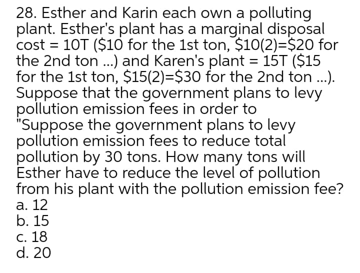 28. Esther and Karin each own a polluting
plant. Esther's plant has a marginal disposal
cost = 10T ($10 for the 1st ton, $10(2)=$20 for
the 2nd ton ..) and Karen's plant = 15T ($15
for the 1st ton, $15(2)=$30 for the 2nd ton ..).
Suppose that the government plans to levy
pollution emission fees in order to
"Suppose the government plans to levy
pollution emission fees to reduce total
pollution by 30 tons. How many tons will
Esther have to reduce the level of pollution
from his plant with the pollution emission fee?
а. 12
b. 15
C. 18
d. 20
%3D
