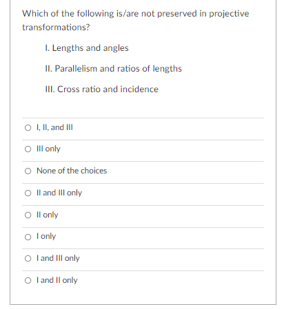 Which of the following is/are not preserved in projective
transformations?
I. Lengths and angles
II. Parallelism and ratios of lengths
II. Cross ratio and incidence
O I, II, and Ill
O Ill only
O None of the choices
O Il and III only
O Il only
O l only
O
I and III only
O l and Il only
