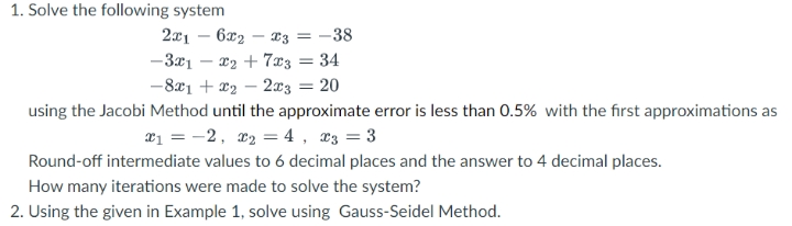 1. Solve the following system
2x1 – 6x2 – T3 = -38
-3x1 – 22 + 7x3 = 34
-8x1 + x2 – 2x3 = 20
using the Jacobi Method until the approximate error is less than 0.5% with the first approximations as
æ1 = -2, x2 = 4, æ3 = 3
Round-off intermediate values to 6 decimal places and the answer to 4 decimal places.
How many iterations were made to solve the system?
2. Using the given in Example 1, solve using Gauss-Seidel Method.
