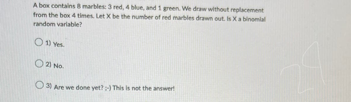 A box contains 8 marbles: 3 red, 4 blue, and 1 green. We draw without replacement
from the box 4 times. Let X be the number of red marbles drawn out. Is X a binomial
random variable?
1) Yes.
2) No.
3) Are we done yet? ;-) This is not the answer!