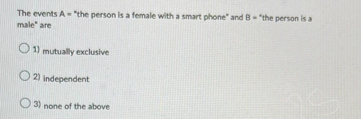 The events A = "the person is a female with a smart phone" and B = "the person is a
male are
1) mutually exclusive
2) independent
3) none of the above