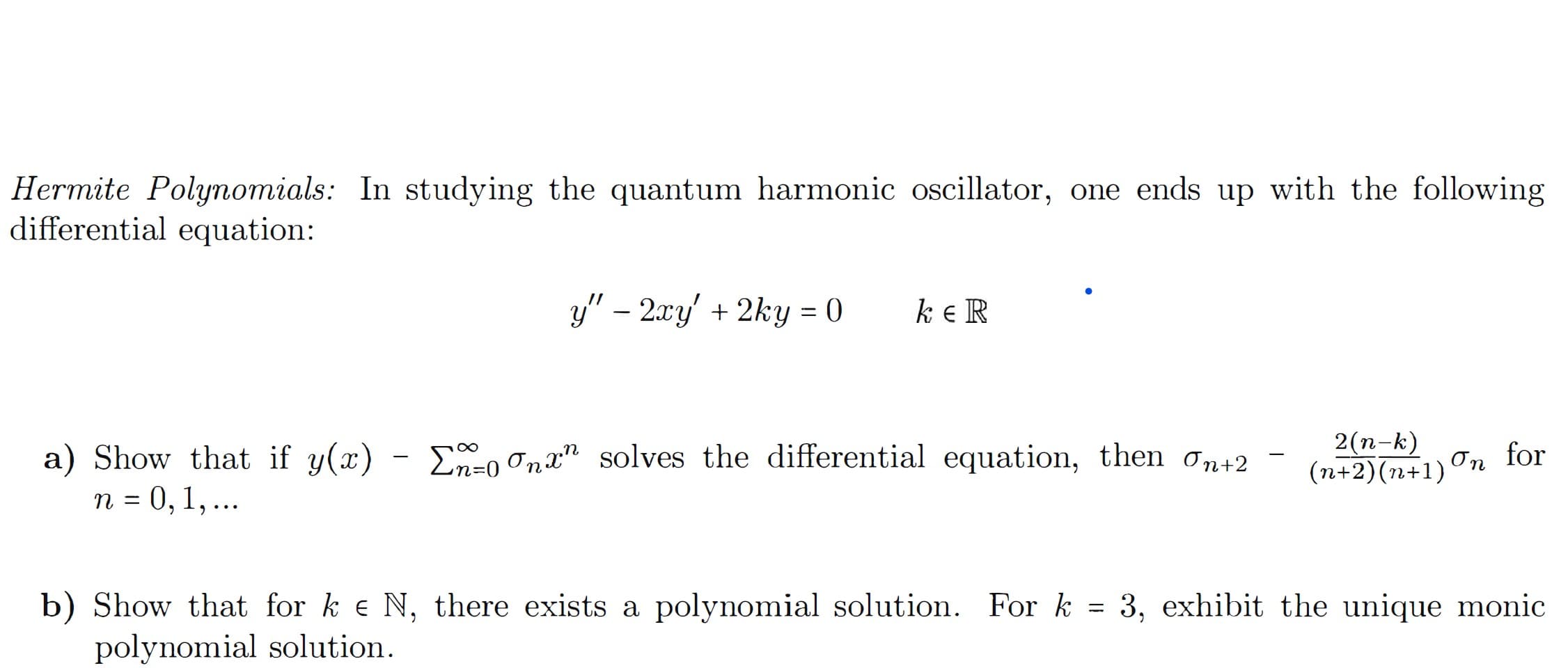 Hermite Polynomials: In studying the quantum harmonic oscillator, one ends up with the following
differential equation:
y" – 2xy' + 2ky = 0
ke R
a) Show that if y(x)
n = 0, 1, ...
2(n-k)
(n+2)(n+1)On for
E-o Onx" solves the differential equation, then ơn+2
b) Show that for k e N, there exists a polynomial solution. For k = 3, exhibit the unique monic
polynomial solution.
