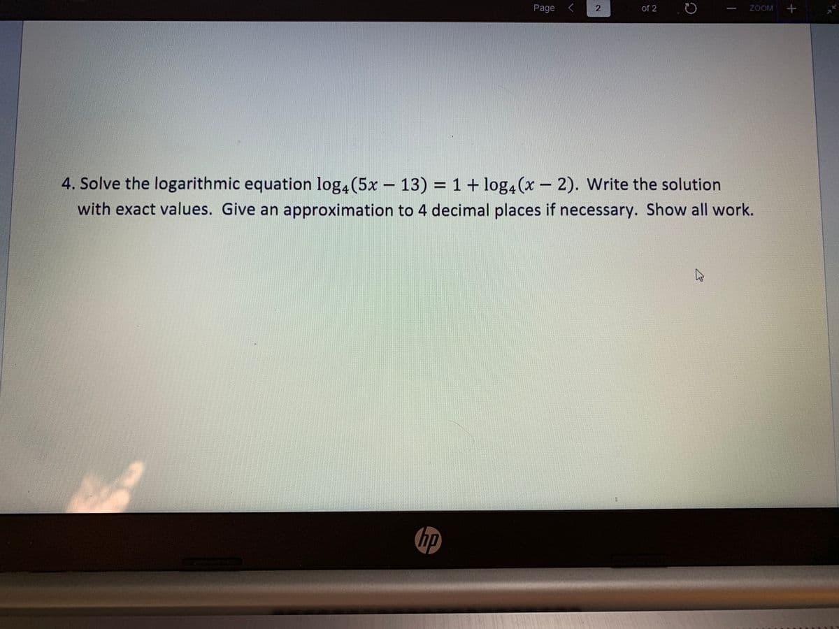 Page
of 2
ZOOM
4. Solve the logarithmic equation log4(5x
13) = 1+ log4(x – 2). Write the solution
with exact values. Give an approximation to 4 decimal places if necessary. Show all work.
%3D
–
hp
