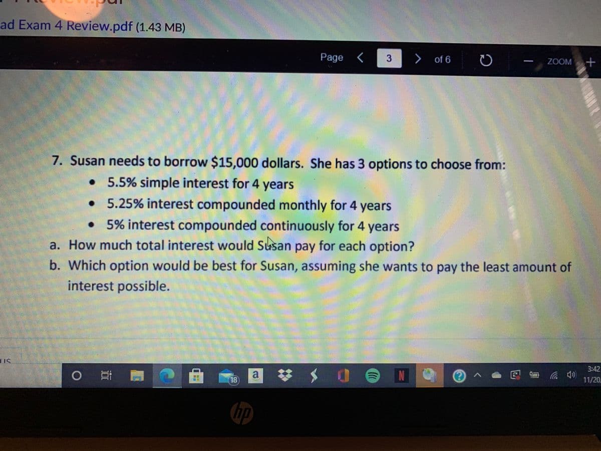 ad Exam 4 Review.pdf (1.43 MB)
Page <
3
> of 6
ZOOM
7. Susan needs to borrow $15,000 dollars. She has 3 options to choose from:
5.5% simple interest for 4 years
• 5.25% interest compounded monthly for 4 years
•5% interest compounded continuously for 4 years
a. How much total interest would Susan pay for each option?
b. Which option would be best for Susan, assuming she wants to pay the least amount of
interest possible.
3:42
a :
梦$ 0
IN
底 )
18
11/20
hp
