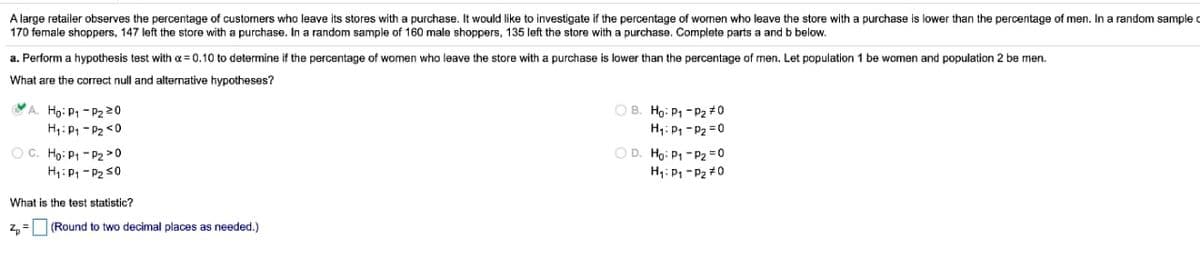 lower than the percentage of men. In a random sample c
A large retailer observes the percentage of customers who leave its stores with a purchase. It would like to investigate if the percentage of wornen who leave the store with a purchase
170 female shoppers, 147 left the store with a purchase. In a random sample of 160 male shoppers, 135 left the store with a purchase. Complete parts a and b below.
a. Perform a hypothesis test with a = 0.10 to determine if the percentage of women who leave the store with a purchase
lower than the percentage of men. Let population 1 be women and population 2 be men.
What are the correct null and alternative hypotheses?
VA. Ho: P1 - P2 20
H:P -P2 <0
OB. Ho: P1 - P2 #0
H: P, - P2 =0
O D. Ho: P1 - P2 = 0
H,: P1 - P2 #0
OC. Hg: P1 - P2 >0
H1:P1 - P2 30
What is the test statistic?
z, =
(Round to two decimal places as needed.)

