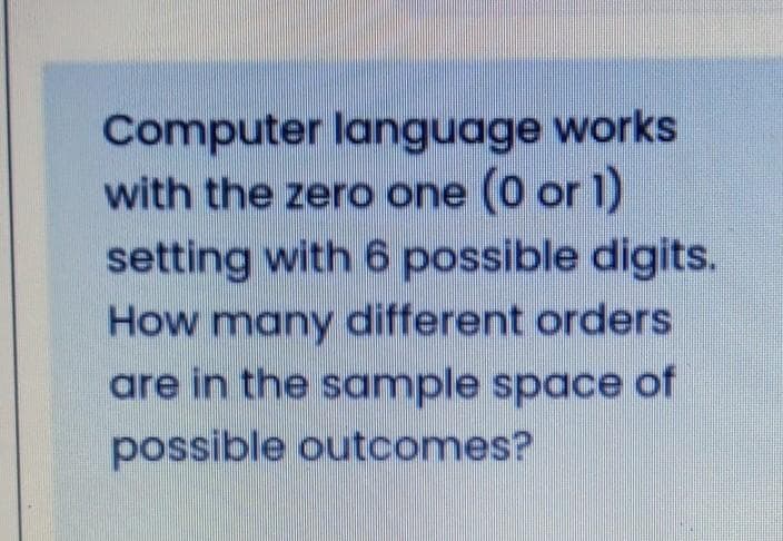 Computer language works
with the zero one (0 or 1)
setting with 6 possible digits.
How many different orders
are in the sample space of
possible outcomes?
