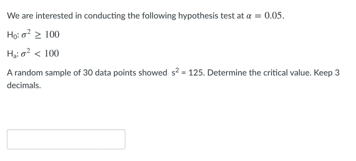 We are interested in conducting the following hypothesis test at a = 0.05.
Ho: o? > 100
Hạ: o² < 100
A random sample of 30 data points showed s? = 125. Determine the critical value. Keep 3
%3D
decimals.
