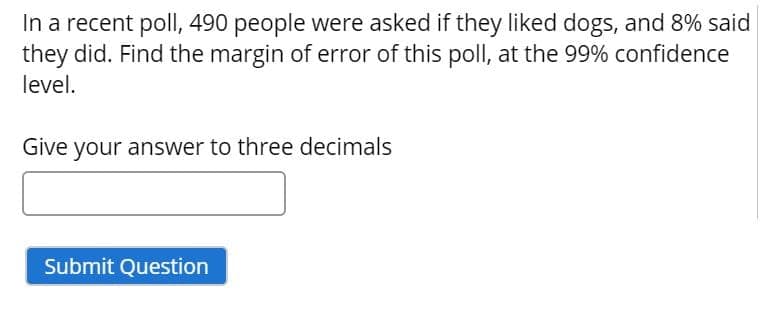 In a recent poll, 490 people were asked if they liked dogs, and 8% said
they did. Find the margin of error of this poll, at the 99% confidence
level.
Give your answer to three decimals
Submit Question
