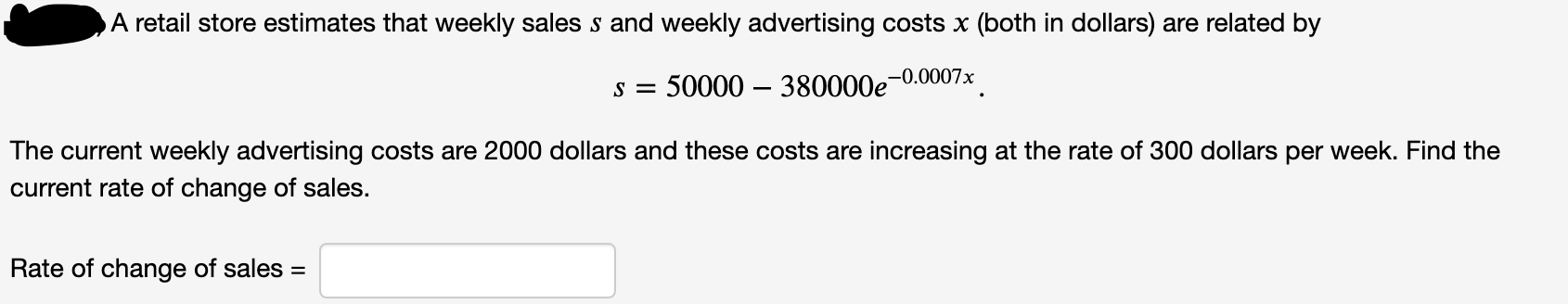 A retail store estimates that weekly sales s and weekly advertising costs x (both in dollars) are related by
-0.0007x
s = 50000 – 380000e
The current weekly advertising costs are 2000 dollars and these costs are increasing at the rate of 300 dollars per week. Find the
current rate of change of sales.
