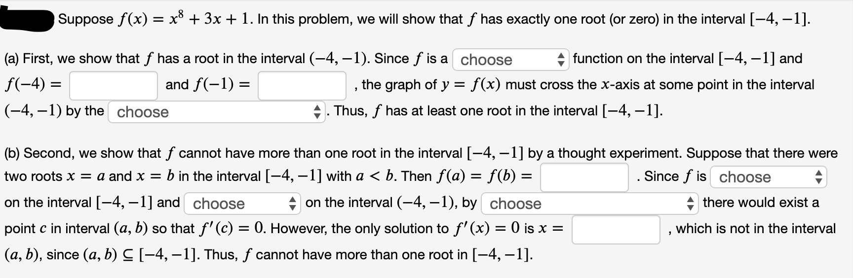 Suppose f(x) = x* + 3x + 1. In this problem, we will show that f has exactly one root (or zero) in the interval [-4, –1].
%3D
(a) First, we show that f has a root in the interval (-4, –1). Since f is a choose
function on the interval [-4, –1] and
the graph of y = f(x) must cross the x-axis at some point in the interval
. Thus, f has at least one root in the interval [-4, –1].
f(-4) =
and f(-1) =
(-4, –1) by the choose
(b) Second, we show that f cannot have more than one root in the interval [-4, –1] by a thought experiment. Suppose that there were
two roots x = a and x = b in the interval [-4, –1] with a < b. Then f(a) = f(b) =
. Since f is choose
on the interval [-4, –1] and choose
point c in interval (a, b) so that f' (c) = 0. However, the only solution to f' (x) = 0 is x =
(a, b), since (a, b) C [-4, –1]. Thus, f cannot have more than one root in [-4, –1].
+ on the interval (-4, –1), by choose
+ there would exist a
which is not in the interval
