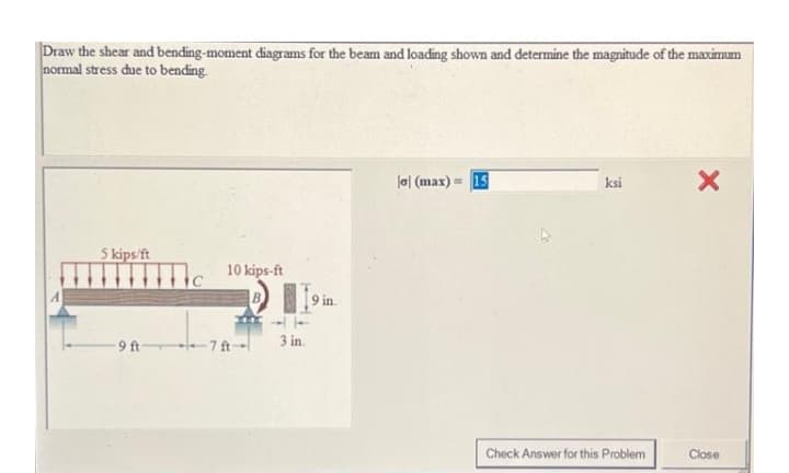 Draw the shear and bending-moment diagrams for the beam and loading shown and determine the magnitude of the maximum
normal stress due to bending.
la| (max) = 15
ksi
5 kips/ft
10 kips-ft
9 in.
-9 ft 7ft--
3 in.
Check Answer for this Problem
Close
