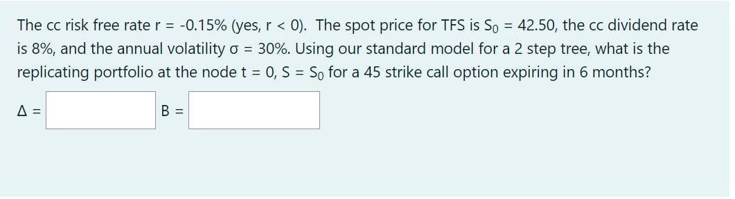 The cc risk free rate r = -0.15% (yes, r < 0). The spot price for TFS is So = 42.50, the cc dividend rate
is 8%, and the annual volatility o = 30%. Using our standard model for a 2 step tree, what is the
replicating portfolio at the node t = 0, S = So for a 45 strike call option expiring in 6 months?
A =
B =
