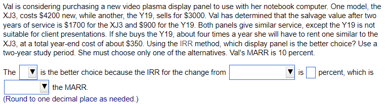 Val is considering purchasing a new video plasma display panel to use with her notebook computer. One model, the
XJ3, costs $4200 new, while another, the Y19, sells for S$3000. Val has determined that the salvage value after two
years of service is $1700 for the XJ3 and $900 for the Y19. Both panels give similar service, except the Y19 is not
suitable for client presentations. If she buys the Y19, about four times a year she will have to rent one similar to the
XJ3, at a total year-end cost of about $350. Using the IRR method, which display panel is the better choice? Use a
two-year study period. She must choose only one of the alternatives. Val's MARR is 10 percent.
The
is the better choice because the IRR for the change from
is
percent, which is
the MARR.
(Round to one decimal place as needed.)
