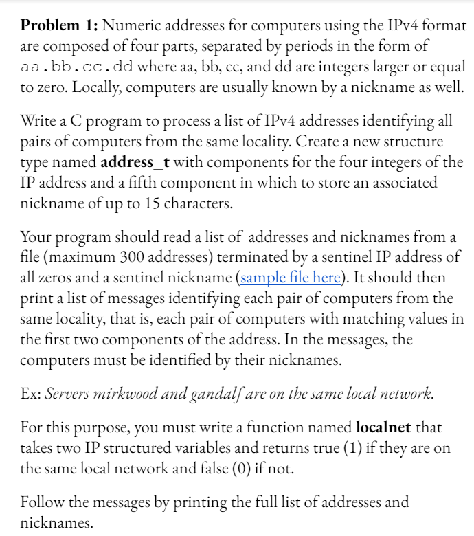 Problem 1: Numeric addresses for computers using the IPV4 format
are composed of four parts, separated by periods in the form of
aa.bb.cc. dd where aa, bb, cc, and dd are integers larger or equal
to zero. Locally, computers are usually known by a nickname as well.
Write a C program to process a list of IPV4 addresses identifying all
pairs of computers from the same locality. Create a new structure
type named address_t with components for the four integers of the
IP address and a fifth component in which to store an associated
nickname of up to 15 characters.
Your program should read a list of addresses and nicknames from a
file (maximum 300 addresses) terminated by a sentinel IP address of
all zeros and a sentinel nickname (sample file here). It should then
print a list of messages identifying each pair of computers from the
same locality, that is, each pair of computers with matching values in
the first two components of the address. In the messages, the
computers must be identified by their nicknames.
Ex: Servers mirkwood and gandalf are on the same local network.
For this purpose, you must write a function named localnet that
takes two IP structured variables and returns true (1) if they are on
the same local network and false (0) if not.
Follow the messages by printing the full list of addresses and
nicknames.
