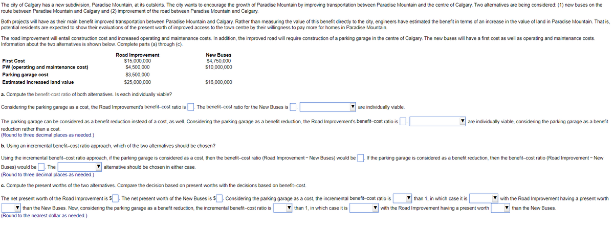 The city of Calgary has a new subdivision, Paradise Mountain, at its outskirts. The city wants to encourage the growth of Paradise Mountain by improving transportation between Paradise Mountain and the centre of Calgary. Two alternatives are being considered: (1) new buses on the
route between Paradise Mountain and Calgary and (2) improvement of the road between Paradise Mountain and Calgary.
Both projects will have as their main benefit improved transportation between Paradise Mountain and Calgary. Rather than measuring the value of this benefit directly to the city, engineers have estimated the benefit in terms of an increase in the value of land in Paradise Mountain. That is,
potential residents are expected to show their evaluations of the present worth of improved access to the town centre by their willingness to pay more for homes in Paradise Mountain.
The road improvement will entail construction cost and increased operating and maintenance costs. In addition, the improved road will require construction of a parking garage in the centre of Calgary. The new buses will have a first cost as well as operating and maintenance costs.
Information about the two alternatives is shown below. Complete parts (a) through (c).
New Buses
Road Improvement
$15,000,000
$4,500,000
First Cost
$4,750,000
$10,000,000
PW (operating and maintenance cost)
Parking garage cost
$3,500,000
Estimated increased land value
$25,000,000
$16,000,000
a. Compute the benefit-cost ratio of both alternatives. Is each individually viable?
Considering the parking garage as a cost, the Road Improvement's benefit-cost ratio is
The benefit-cost ratio for the New Buses is
are individually viable.
The parking garage can be considered as a benefit reduction instead of a cost, as well. Considering the parking garage as a benefit reduction, the Road Improvement's benefit-cost ratio is
V are individually viable, considering the parking garage as a benefit
reduction rather than a cost.
(Round to three decimal places as needed.)
b. Using an incremental benefit-cost ratio approach, which of the two alternatives should be chosen?
Using the incremental benefit-cost ratio approach, if the parking garage is considered as a cost, then the benefit-cost ratio (Road Improvement - New Buses) would be |. If the parking garage is considered as a benefit reduction, then the benefit-cost ratio (Road Improvement - New
Buses) would be. The
alternative should be chosen in either case.
(Round to three decimal places as needed.)
c. Compute the present worths of the two alternatives. Compare the decision based on present worths with the decisions based on benefit-cost.
The net present worth of the Road Improvement is $
The net present worth of the New Buses is S. Considering the parking garage as a cost, the incremental benefit-cost ratio is
than 1, in which case it is
with the Road Improvement having a present worth
V than the New Buses. Now, considering the parking garage as a benefit reduction, the incremental benefit-cost ratio is
V than 1, in which case it is
V with the Road Improvement having a present worth
V than the New Buses.
(Round to the nearest dollar as needed.)
