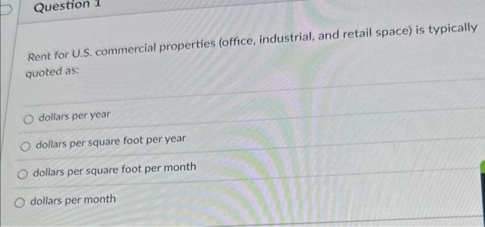 Question 1
Rent for U.S. commercial properties (office, industrial, and retail space) is typically
quoted as:
dollars per year
dollars per square foot per year
dollars per square foot per month
dollars per month