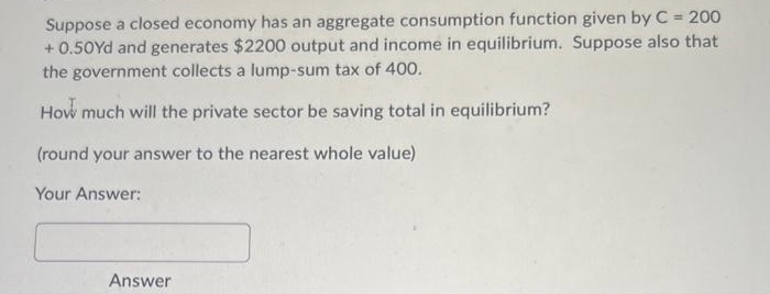 Suppose a closed economy has an aggregate consumption function given by C = 200
+0.50Yd and generates $2200 output and income in equilibrium. Suppose also that
the government collects a lump-sum tax of 400.
How much will the private sector be saving total in equilibrium?
(round your answer to the nearest whole value)
Your Answer:
Answer