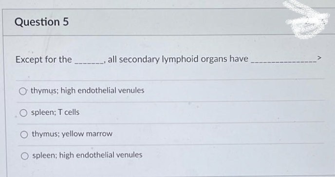 Question 5
Except for the ___________, all secondary lymphoid organs have
thymus; high endothelial venules
spleen; T cells
Othymus; yellow marrow
spleen; high endothelial venules