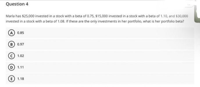 Question 4
Marla has $25,000 invested in a stock with a beta of 0.75, $15,000 invested in a stock with a beta of 1.10, and $30,000
invested in a stock with a beta of 1.08. If these are the only investments in her portfolio, what is her portfolio beta?
A 0.85
B 0.97
1.02
(D) 1.11
E 1.18
