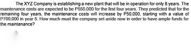 The XYZ Company is establishing a new plant that will be in operation for only 8 years. The
maintenance costs are expected to be P550,000 for the first four years. They predicted that for the
remaining four years, the maintenance costs will increase by P50,000, starting with a value of
P700,000 in year 5. How much must the company set aside now in order to have ample funds for
the maintenance?