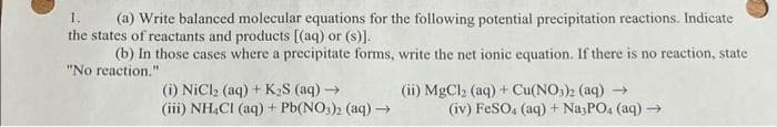 1.
(a) Write balanced molecular equations for the following potential precipitation reactions. Indicate
the states of reactants and products [(aq) or (s)].
(b) In those cases where a precipitate forms, write the net ionic equation. If there is no reaction, state
"No reaction."
(i) NiCl₂ (aq) + K₂S (aq) →
(iii) NH4Cl (aq) + Pb(NO3)2 (aq) →→
(ii) MgCl₂ (aq) + Cu(NO3)2 (aq) →
(iv) FeSO4 (aq) + Na3PO4 (aq) →