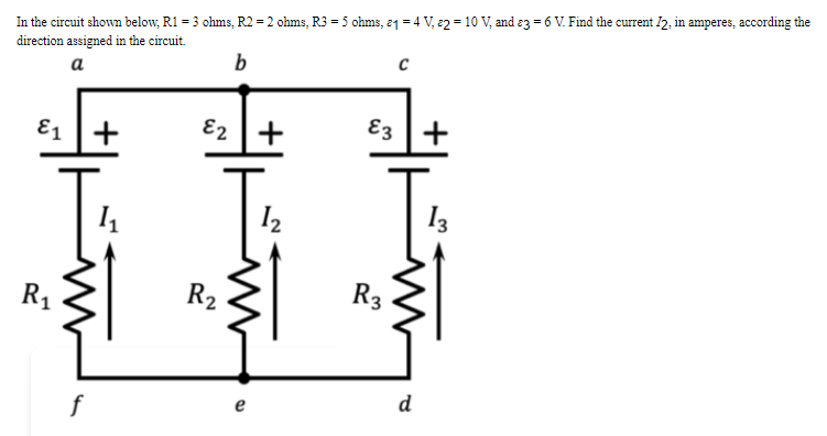 In the circuit shown below, R1 = 3 ohms, R2 = 2 ohms, R3 = 5 ohms, 21 = 4 V, 2 = 10 V, and 3 = 6 V. Find the current 12, in amperes, according the
direction assigned in the circuit.
a
b
с
E1+
E2 +
E3
£3 | +
1₁
1₂
13
R₁
f
R₂
www
e
R3
d