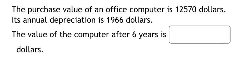 The purchase value of an office computer is 12570 dollars.
Its annual depreciation is 1966 dollars.
The value of the computer after 6 years is
dollars.
