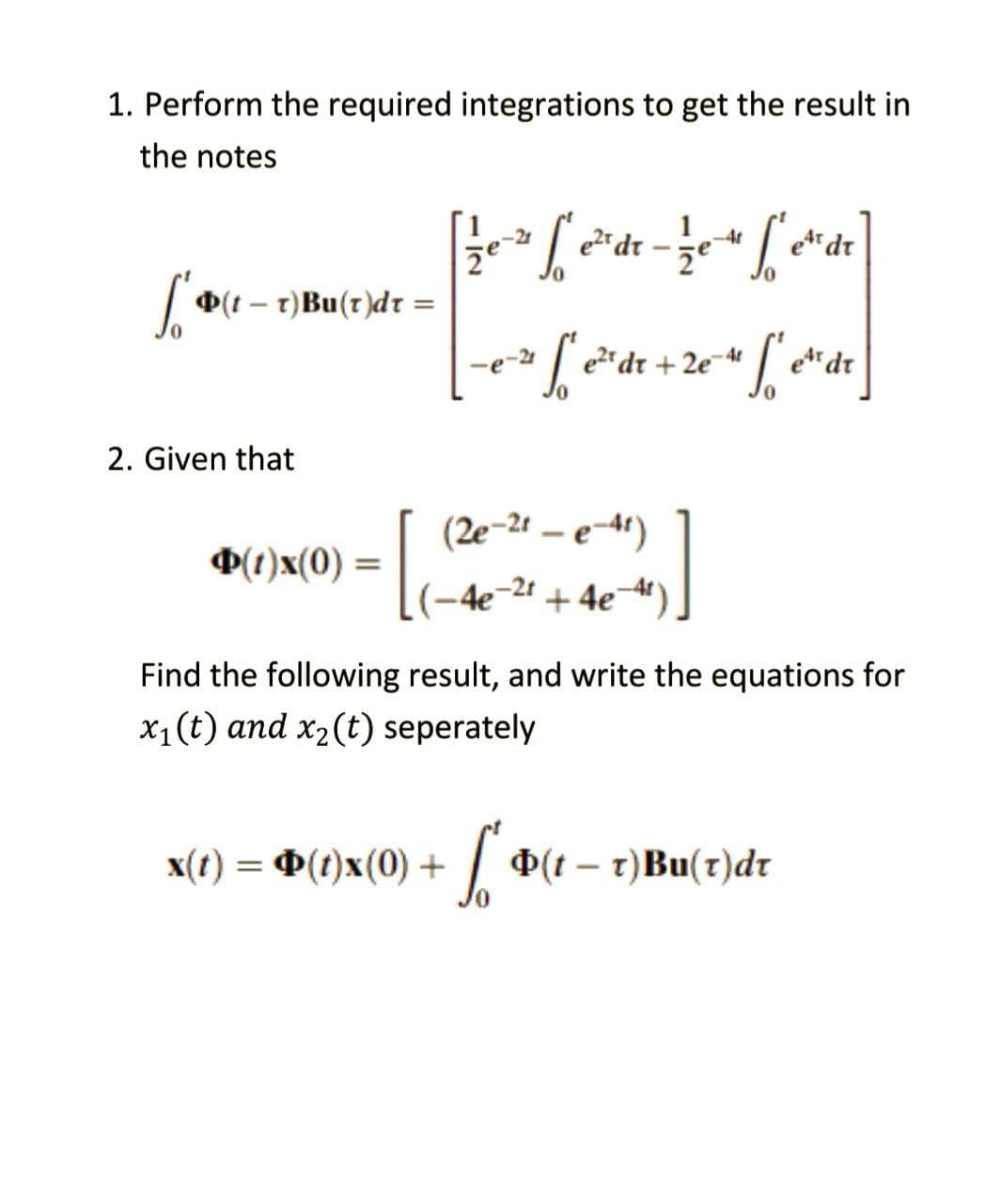 1. Perform the required integrations to get the result in
the notes
-41
[ e² dr - 12 e 4 fe²
et dr
že
["(t = T) Bu(r)dt =
-
-e-² f²e²² dr +2e=41
2e-4 f et dr
2. Given that
(2e-21-e-41)
(1)x(0) =
-4e-2t + 4e¯
Find the following result, and write the equations for
x₁ (t) and x₂ (t) seperately
x(t) = Þ(t)x(0) +
So
(tr)Bu(r)dr
