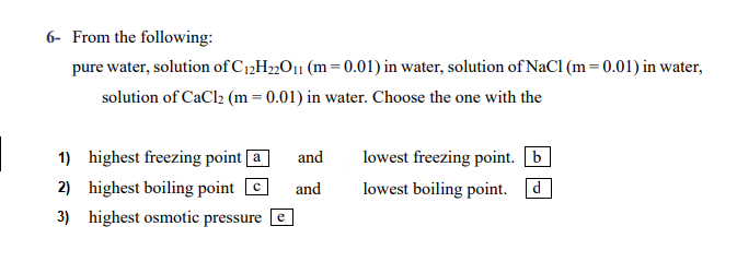 - From the following:
pure water, solution of C12H»O¡1 (m=0.01) in water, solution of NaCl (m=0.01) in water,
solution of CaCl2 (m= 0.01) in water. Choose the one with the
1) highest freezing point [a
and
lowest freezing point. b
2) highest boiling point C
3) highest osmotic pressure [e
and
lowest boiling point. d
