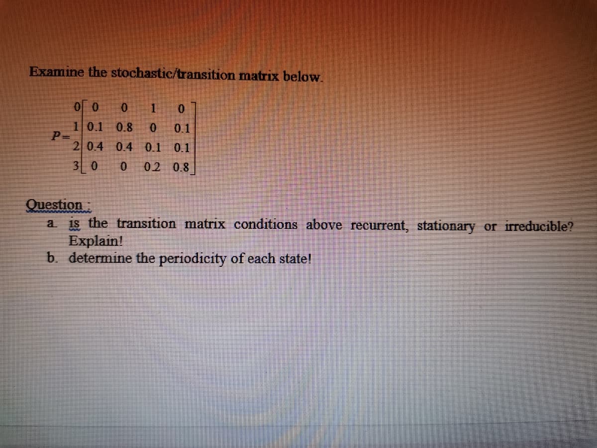 Examine the stochastic/transition matrix below.
0 0
101
0.8
0.1
2 04 0.4 0.1
0.1
30
02 0.8
Question:
a. is the transıtion matrix conditions above recurrent, stationary or irreducible?
Explain!
b determine the periodicity of each state!
