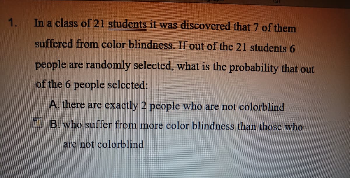 1.
In a class of 21 students it was discovered that 7 of them
suffered from color blindness. If out of the 21 students 6
people are randomly selected, what is the probability that out
of the 6 people selected:
A. there are exactly 2 people who are not colorblind
B. who suffer from more color blindness than those who
are not colorblind