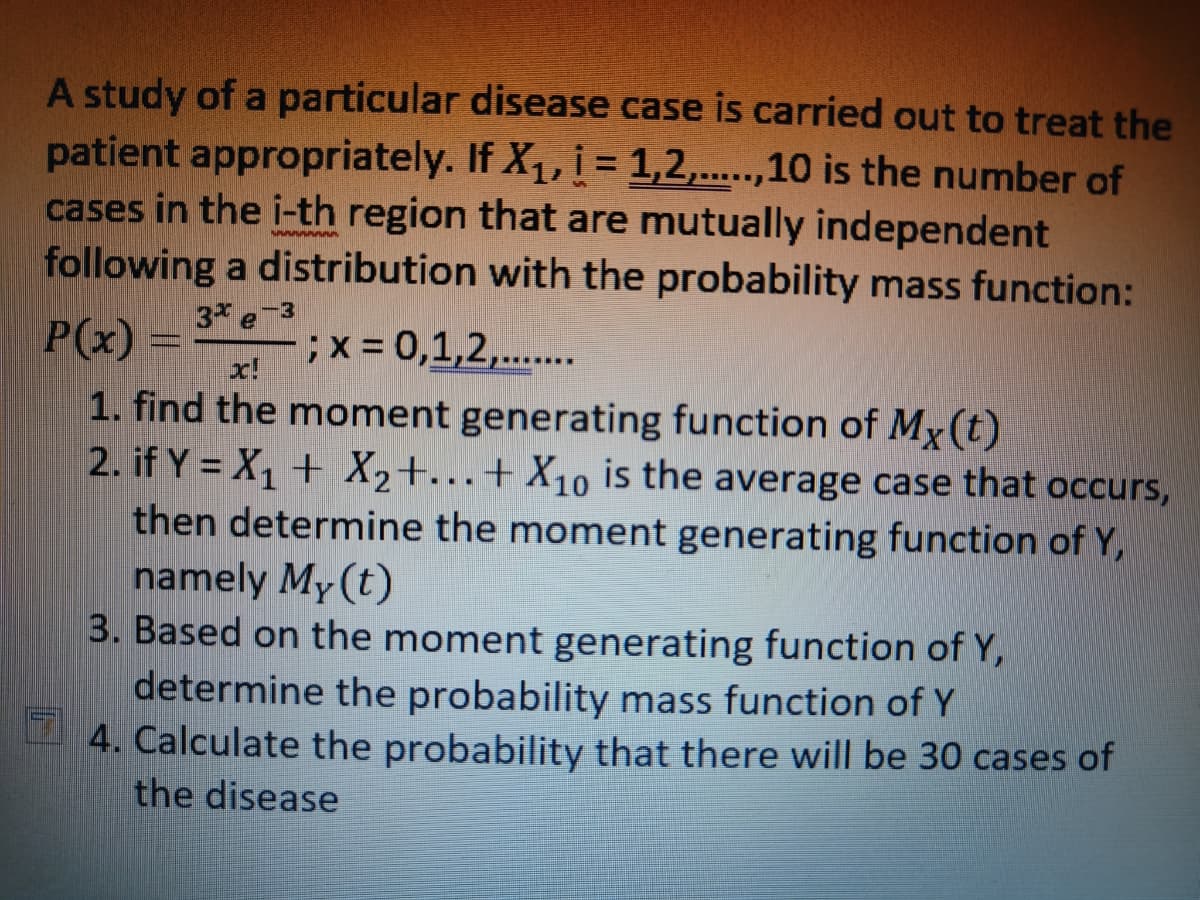 A study of a particular disease case is carried out to treat the
patient appropriately. If X₁, i = 1,2,.....,10 is the number of
cases in the i-th region that are mutually independent
following a distribution with the probability mass function:
SAAAAAAAA
3* e-3
x!
1. find the moment generating function of Mx (t)
2. if Y = X₁ + X₂+...+ X₁0 is the average case that occurs,
then determine the moment generating function of Y,
namely My (t)
3. Based on the moment generating function of Y,
determine the probability mass function of Y
4. Calculate the probability that there will be 30 cases of
the disease
P(x) =
; x = 0,1,2,.......