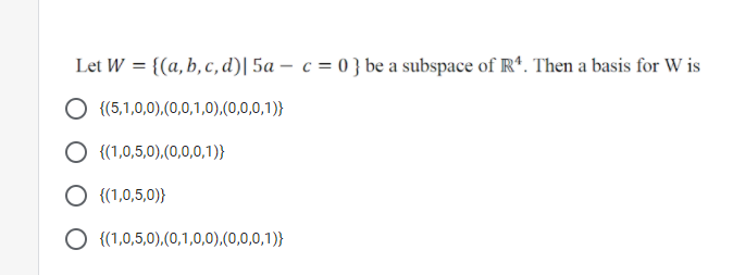 Let W = {(a, b, c, d)| 5a – c = 0 } be a subspace of R*. Then a basis for W is
{(5,1,0,0),(0,0,1,0),(0,0,0,1)}
{(1,0,5,0),(0,0,0,1)}
{(1,0,5,0)}
O {(1,0,5,0),(0,1,0,0),(0,0,0,1)}
