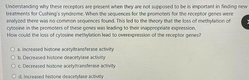 Understanding why these receptors are present when they are not supposed to be is important in finding new
treatments for Cushing's syndrome. When the sequences for the promoters for the receptor genes were
analyzed there was no common sequences found. This led to the theory that the loss of methylation of
cytosine in the promoters of these genes was leading to their inappropriate expression.
How could the loss of cytosine methylation lead to overexpression of the receptor genes?
O a. Increased histone acetyltransferase activity
O b. Decreased histone deacetylase activity
Oc Decreased histone acetyltransferase activity
O d. Increased histone deacetylase activity
