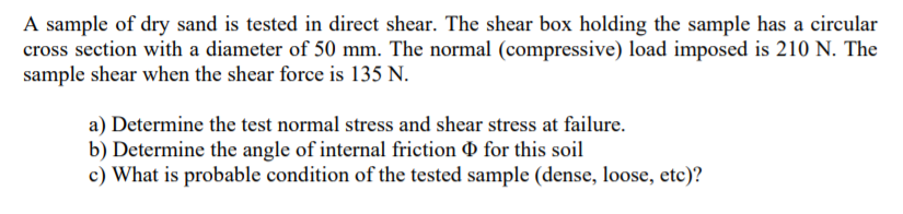 A sample of dry sand is tested in direct shear. The shear box holding the sample has a circular
cross section with a diameter of 50 mm. The normal (compressive) load imposed is 210 N. The
sample shear when the shear force is 135 N.
a) Determine the test normal stress and shear stress at failure.
b) Determine the angle of internal friction O for this soil
c) What is probable condition of the tested sample (dense, loose, etc)?
