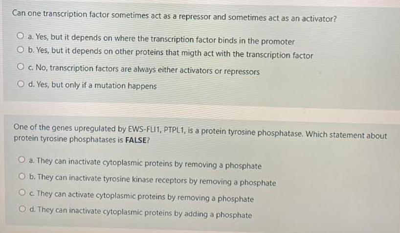 Can one transcription factor sometimes act as a repressor and sometimes act as an activator?
O a. Yes, but it depends on where the transcription factor binds in the promoter
O b. Yes, but it depends on other proteins that migth act with the transcription factor
O c. No, transcription factors are always either activators or repressors
O d. Yes, but only if a mutation happens
One of the genes upregulated by EWS-FLI1, PTPL1, is a protein tyrosine phosphatase. Which statement about
protein tyrosine phosphatases is FALSE?
O a. They can inactivate cytoplasmic proteins by removing a phosphate
O b. They can inactivate tyrosine kinase receptors by removing a phosphate
O . They can activate cytoplasmic proteins by removing a phosphate
O d. They can inactivate cytoplasmic proteins by adding a phosphate
