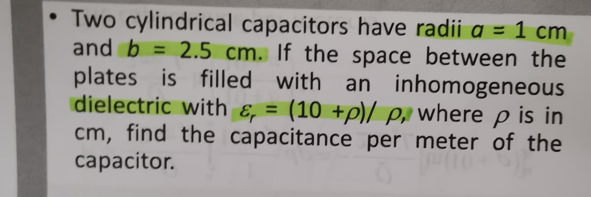 • Two cylindrical capacitors have radii a = 1 cm
and b = 2.5 cm. If the space between the
plates is filled with an inhomogeneous
dielectric with ɛ, = (10 +p)/ p, where p is in
cm, find the capacitance per meter of the
сaрacitor.
%3D
%3D
